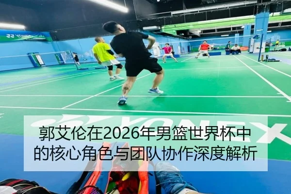 郭艾伦在2026年男篮世界杯中的核心角色与团队协作深度解析（QMH SPORTS）